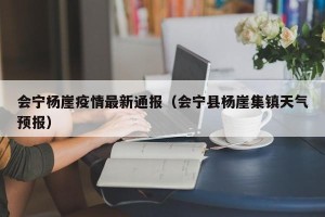 会宁杨崖疫情最新通报（会宁县杨崖集镇天气预报）