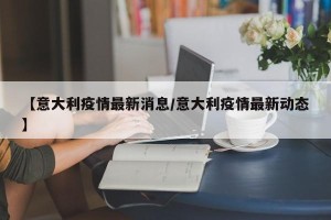 【意大利疫情最新消息/意大利疫情最新动态】