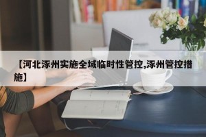 【河北涿州实施全域临时性管控,涿州管控措施】
