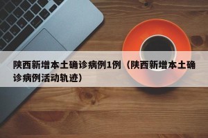 陕西新增本土确诊病例1例（陕西新增本土确诊病例活动轨迹）