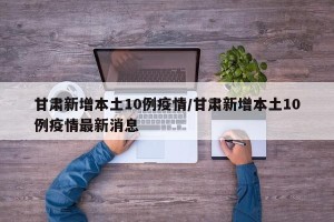 甘肃新增本土10例疫情/甘肃新增本土10例疫情最新消息