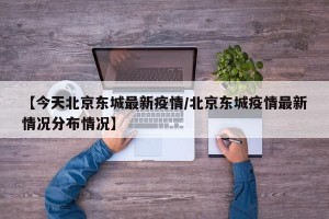 【今天北京东城最新疫情/北京东城疫情最新情况分布情况】