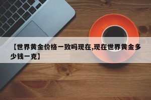 【世界黄金价格一致吗现在,现在世界黄金多少钱一克】