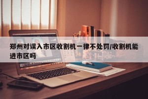 郑州对误入市区收割机一律不处罚/收割机能进市区吗