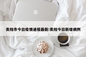 贵阳市今日疫情通报最新:贵阳今日新增病例