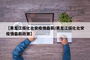 【黑龙江绥化北安疫情最新/黑龙江绥化北安疫情最新政策】
