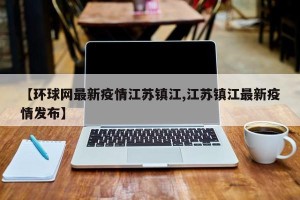 【环球网最新疫情江苏镇江,江苏镇江最新疫情发布】