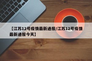 【江苏12号疫情最新通报/江苏12号疫情最新通报今天】