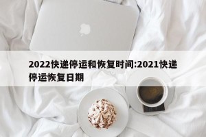 2022快递停运和恢复时间:2021快递停运恢复日期