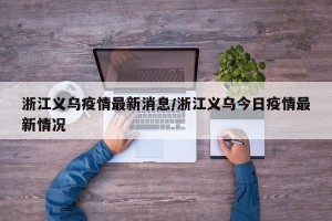 浙江义乌疫情最新消息/浙江义乌今日疫情最新情况