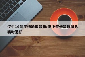 汉中10号疫情通报最新:汉中疫情最新消息实时更新