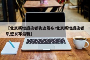 【北京新增感染者轨迹发布/北京新增感染者轨迹发布最新】