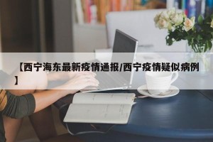 【西宁海东最新疫情通报/西宁疫情疑似病例】