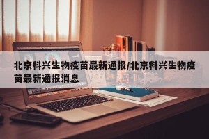 北京科兴生物疫苗最新通报/北京科兴生物疫苗最新通报消息