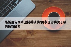 最新通告国家卫健委疫情/国家卫健委关于疫情最新通知