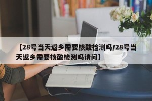 【28号当天返乡需要核酸检测吗/28号当天返乡需要核酸检测吗请问】