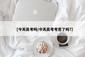 【今天高考吗/今天高考考完了吗?】