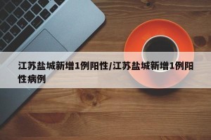 江苏盐城新增1例阳性/江苏盐城新增1例阳性病例