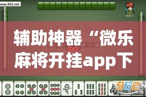 辅助神器“微乐麻将开挂app下载安装”(透视挂)详细使用教程