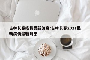 吉林长春疫情最新消息:吉林长春2021最新疫情最新消息