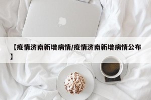 【疫情济南新增病情/疫情济南新增病情公布】