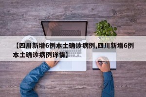 【四川新增6例本土确诊病例,四川新增6例本土确诊病例详情】