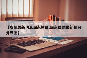 【疫情最新消息启东新区,启东疫情最新情况分布图】