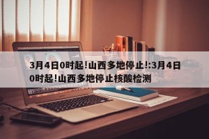 3月4日0时起!山西多地停止!:3月4日0时起!山西多地停止核酸检测