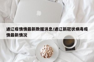 通辽疫情情最新数据消息/通辽新冠状病毒疫情最新情况