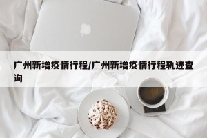 广州新增疫情行程/广州新增疫情行程轨迹查询