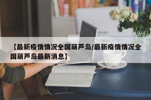 【最新疫情情况全国葫芦岛/最新疫情情况全国葫芦岛最新消息】