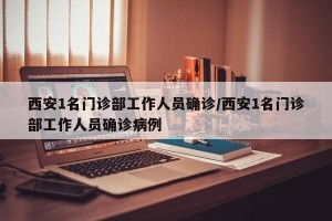 西安1名门诊部工作人员确诊/西安1名门诊部工作人员确诊病例
