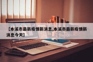【本溪市最新疫情新消息,本溪市最新疫情新消息今天】