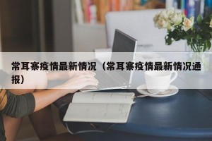 常耳寨疫情最新情况（常耳寨疫情最新情况通报）