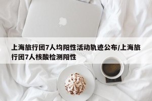 上海旅行团7人均阳性活动轨迹公布/上海旅行团7人核酸检测阳性