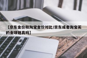【京东金价和淘宝金价对比/京东或者淘宝买的金项链真吗】