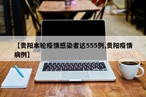 【贵阳本轮疫情感染者达555例,贵阳疫情病例】
