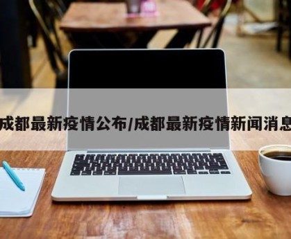 成都最新疫情公布/成都最新疫情新闻消息