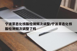 宁波常态化核酸检测频次调整/宁波常态化核酸检测频次调整了吗