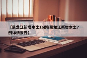 【黑龙江新增本土16例/黑龙江新增本土7例详情报告】