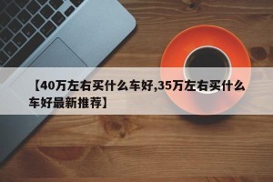 【40万左右买什么车好,35万左右买什么车好最新推荐】