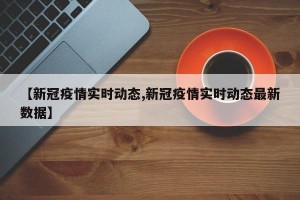 【新冠疫情实时动态,新冠疫情实时动态最新数据】