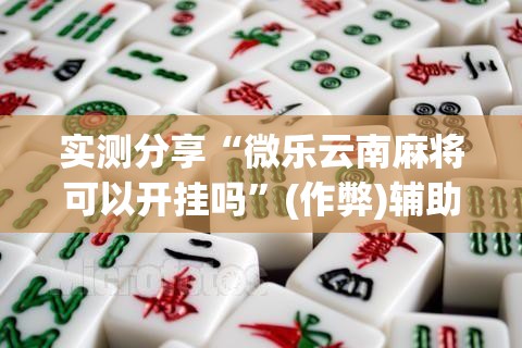 实测分享“微乐云南麻将可以开挂吗”(作弊)辅助透视教程