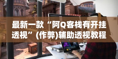 最新一款“阿Q客栈有开挂透视	”(作弊)辅助透视教程