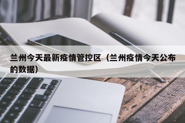兰州今天最新疫情管控区(兰州疫情今天公布的数据)